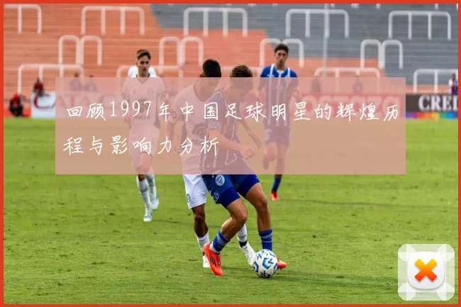 回顾1997年中国足球明星的辉煌历程与影响力分析