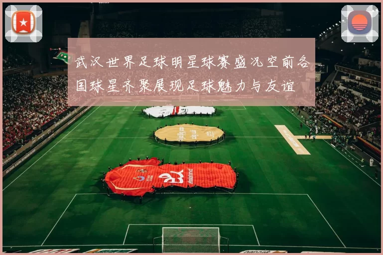 武汉世界足球明星球赛盛况空前各国球星齐聚展现足球魅力与友谊