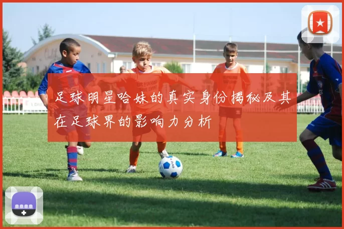足球明星哈妹的真实身份揭秘及其在足球界的影响力分析