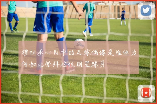 穆祉丞心目中的足球偶像是谁他为何如此崇拜这位明星球员