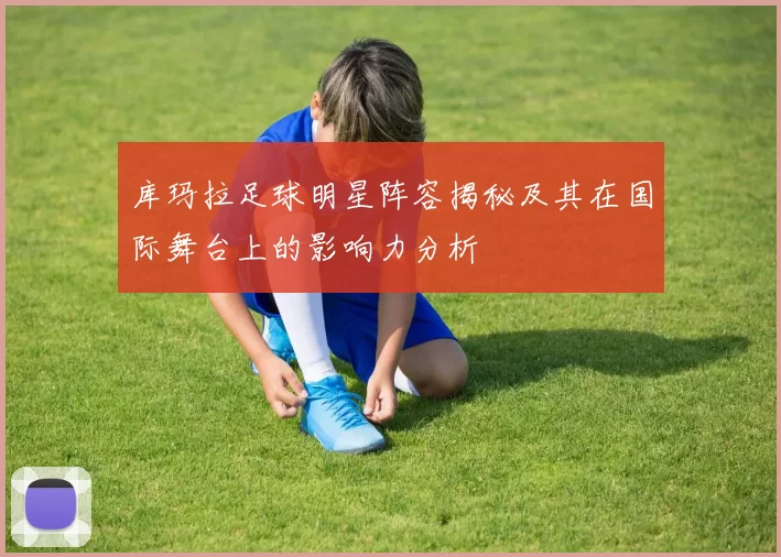库玛拉足球明星阵容揭秘及其在国际舞台上的影响力分析