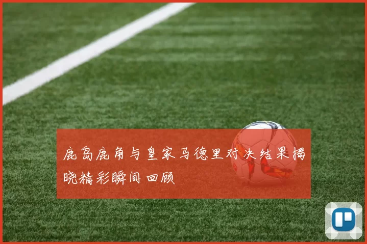 鹿岛鹿角与皇家马德里对决结果揭晓精彩瞬间回顾