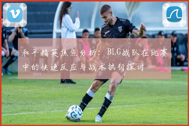 和平精英焦点分析：BLG战队在比赛中的快速反应与战术执行探讨