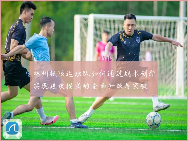 杭州极限运动队如何通过战术创新实现进攻模式的全面升级与突破