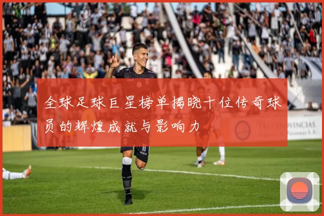 全球足球巨星榜单揭晓十位传奇球员的辉煌成就与影响力