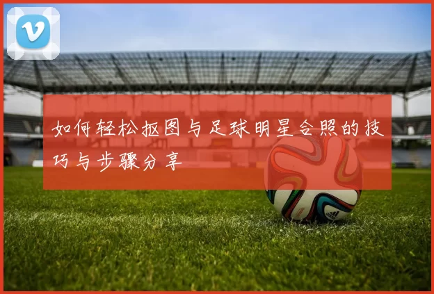 如何轻松抠图与足球明星合照的技巧与步骤分享