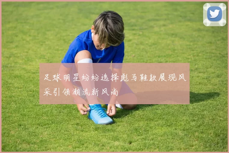 足球明星纷纷选择彪马鞋款展现风采引领潮流新风尚
