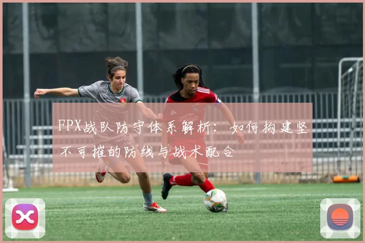 FPX战队防守体系解析：如何构建坚不可摧的防线与战术配合