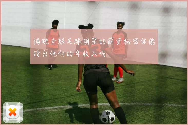 揭晓全球足球明星的薪资秘密你能猜出他们的年收入吗