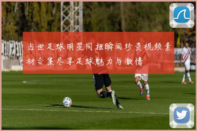 当世足球明星同框瞬间珍贵视频素材合集尽享足球魅力与激情