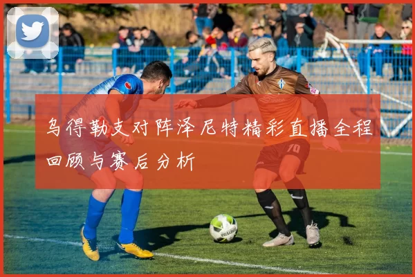 乌得勒支对阵泽尼特精彩直播全程回顾与赛后分析