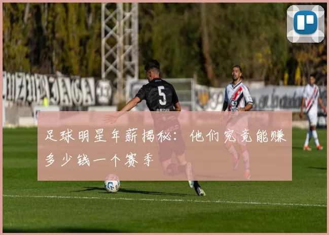 足球明星年薪揭秘：他们究竟能赚多少钱一个赛季