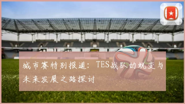 城市赛特别报道：TES战队的蜕变与未来发展之路探讨