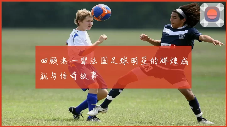 回顾老一辈法国足球明星的辉煌成就与传奇故事