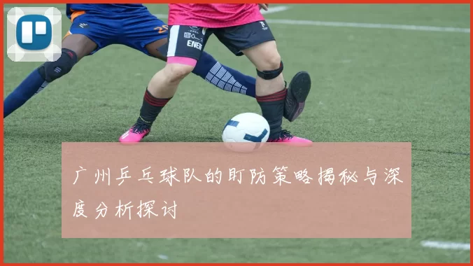 广州乒乓球队的盯防策略揭秘与深度分析探讨