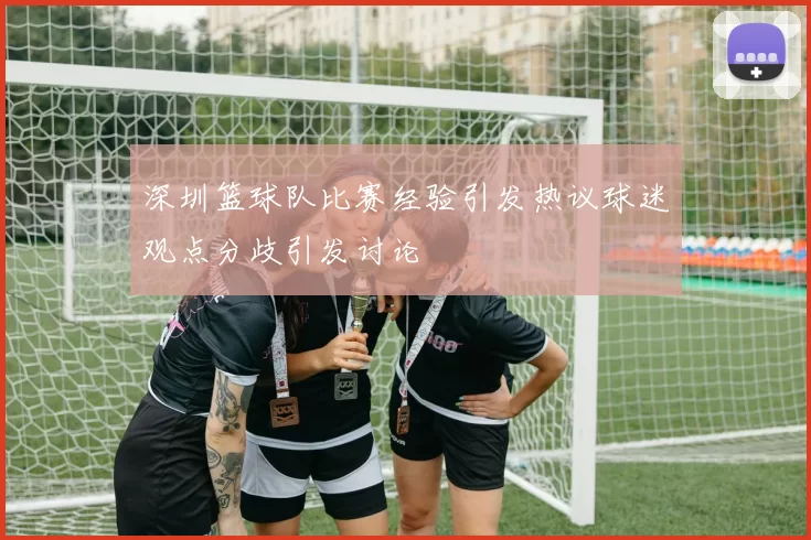 深圳篮球队比赛经验引发热议球迷观点分歧引发讨论