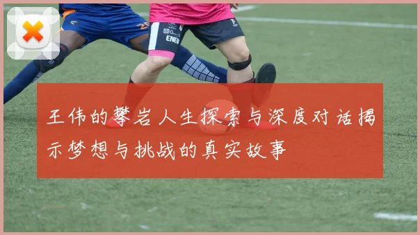 王伟的攀岩人生探索与深度对话揭示梦想与挑战的真实故事