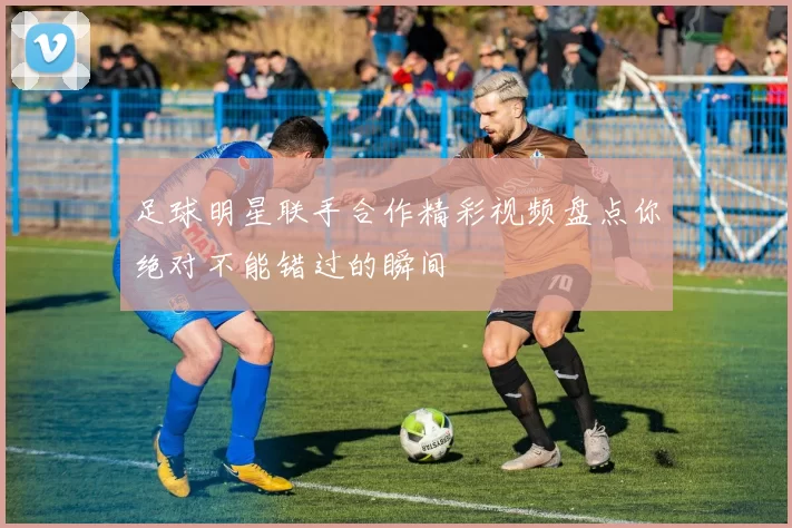足球明星联手合作精彩视频盘点你绝对不能错过的瞬间