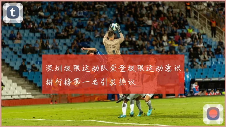 深圳极限运动队荣登极限运动意识排行榜第一名引发热议