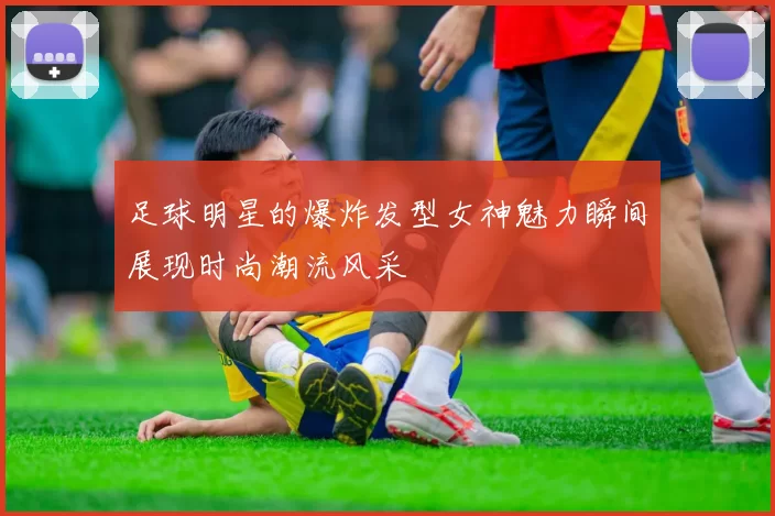 足球明星的爆炸发型女神魅力瞬间展现时尚潮流风采