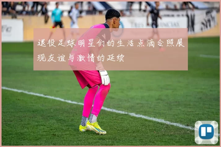 退役足球明星们的生活点滴合照展现友谊与激情的延续