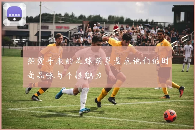热爱手表的足球明星盘点他们的时尚品味与个性魅力