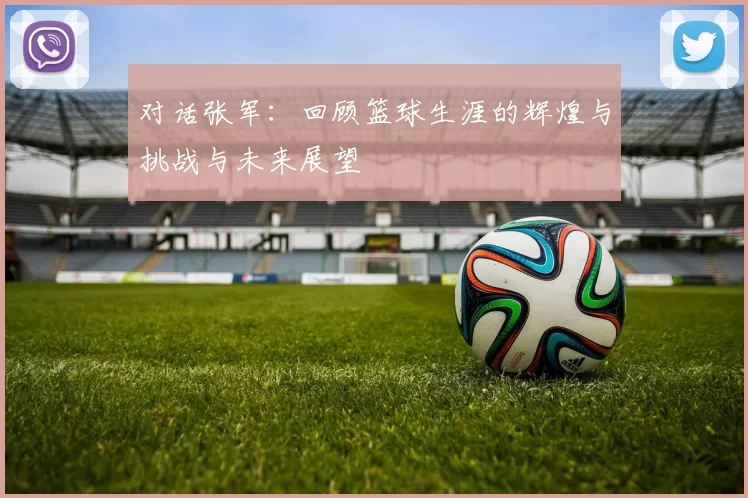对话张军：回顾篮球生涯的辉煌与挑战与未来展望