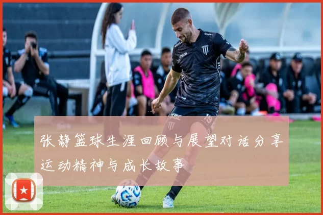 张静篮球生涯回顾与展望对话分享运动精神与成长故事