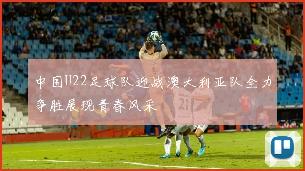 中国U22足球队迎战澳大利亚队全力争胜展现青春风采