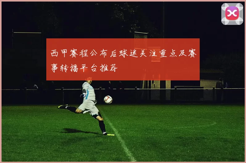 西甲赛程公布后球迷关注重点及赛事转播平台推荐