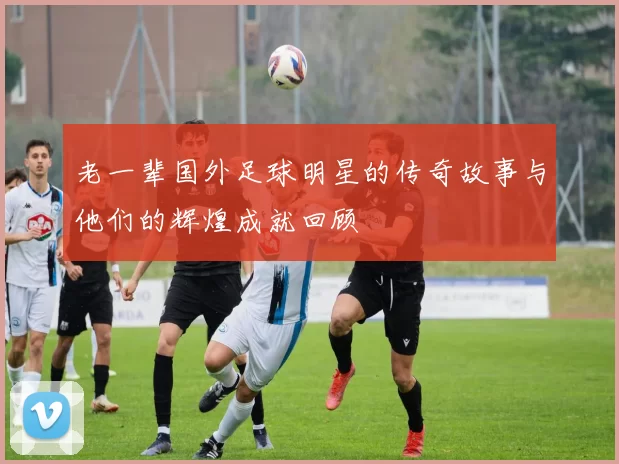 老一辈国外足球明星的传奇故事与他们的辉煌成就回顾