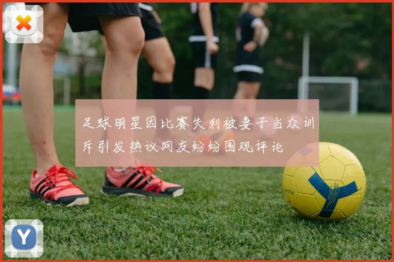 足球明星因比赛失利被妻子当众训斥引发热议网友纷纷围观评论