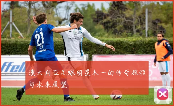 澳大利亚足球明星木一的传奇旅程与未来展望
