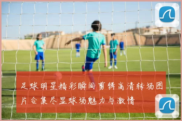 足球明星精彩瞬间剪辑高清转场图片合集尽显球场魅力与激情