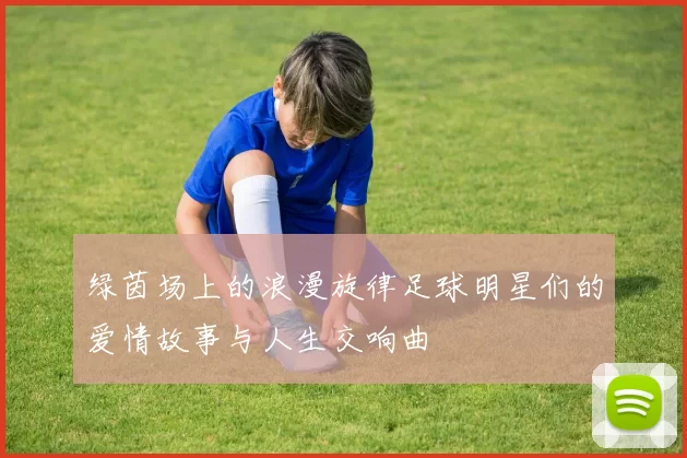 绿茵场上的浪漫旋律足球明星们的爱情故事与人生交响曲