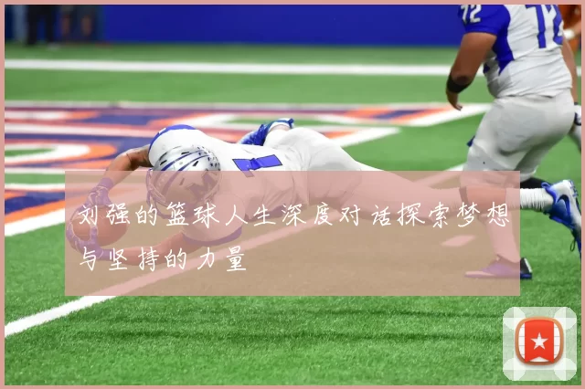 刘强的篮球人生深度对话探索梦想与坚持的力量