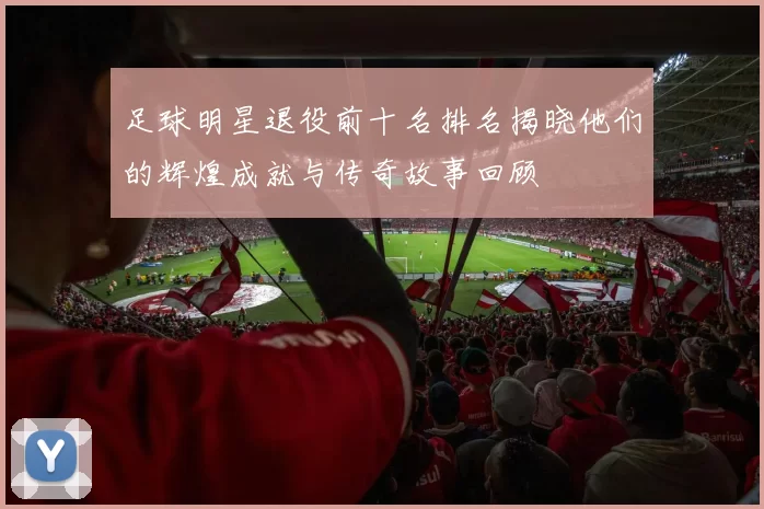 足球明星退役前十名排名揭晓他们的辉煌成就与传奇故事回顾