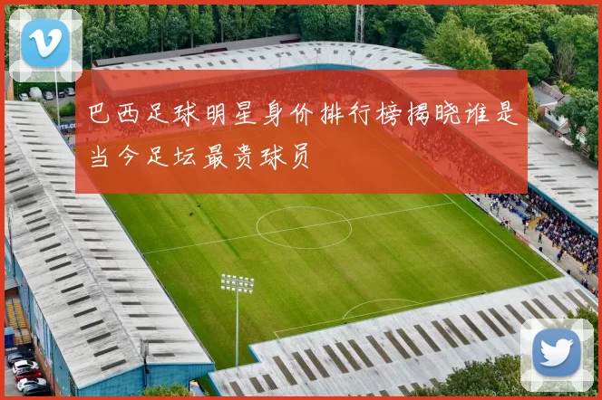 巴西足球明星身价排行榜揭晓谁是当今足坛最贵球员