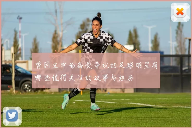 曾因坐牢而备受争议的足球明星有哪些值得关注的故事与经历