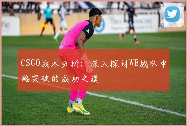 CSGO战术分析：深入探讨WE战队中路突破的成功之道