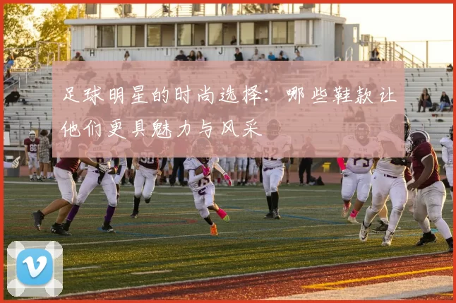 足球明星的时尚选择：哪些鞋款让他们更具魅力与风采