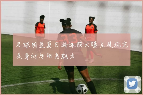 足球明星夏日游泳照大曝光展现完美身材与阳光魅力
