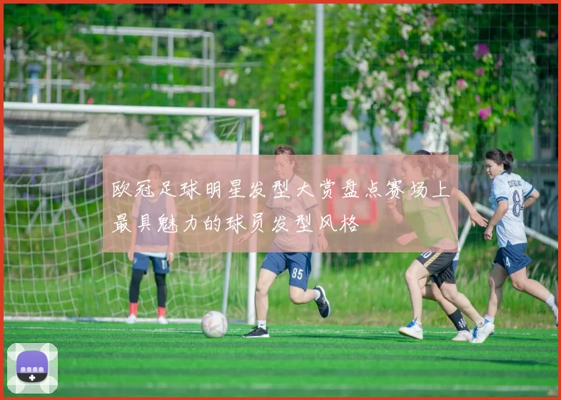 欧冠足球明星发型大赏盘点赛场上最具魅力的球员发型风格