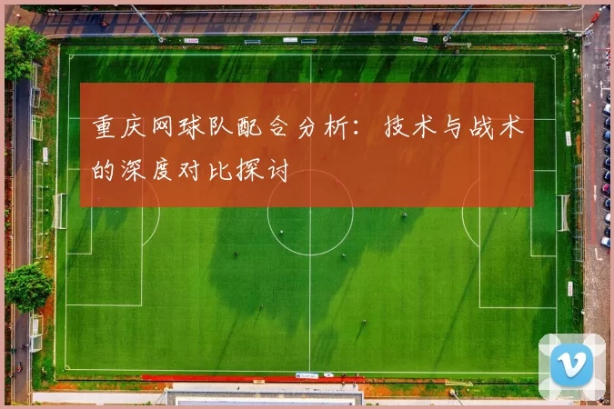 重庆网球队配合分析：技术与战术的深度对比探讨