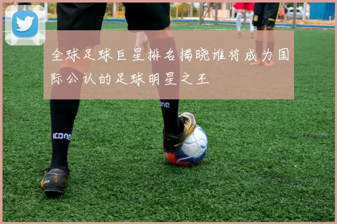 全球足球巨星排名揭晓谁将成为国际公认的足球明星之王