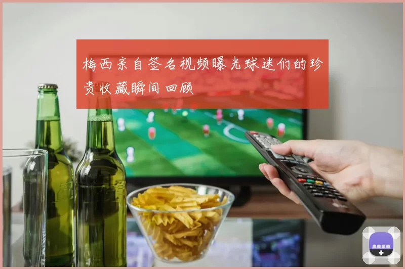 梅西亲自签名视频曝光球迷们的珍贵收藏瞬间回顾
