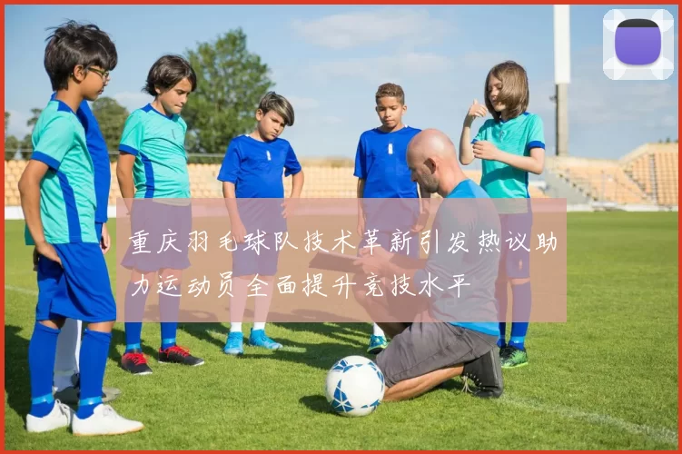 重庆羽毛球队技术革新引发热议助力运动员全面提升竞技水平