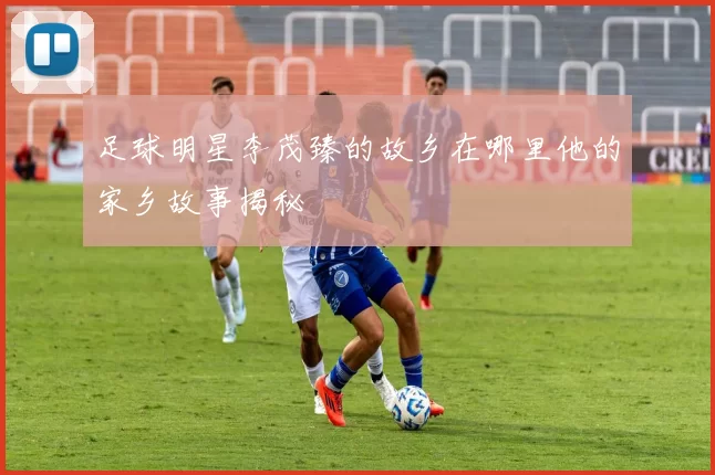 足球明星李茂臻的故乡在哪里他的家乡故事揭秘