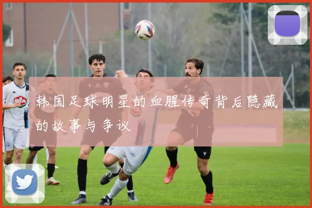 韩国足球明星的血腥传奇背后隐藏的故事与争议