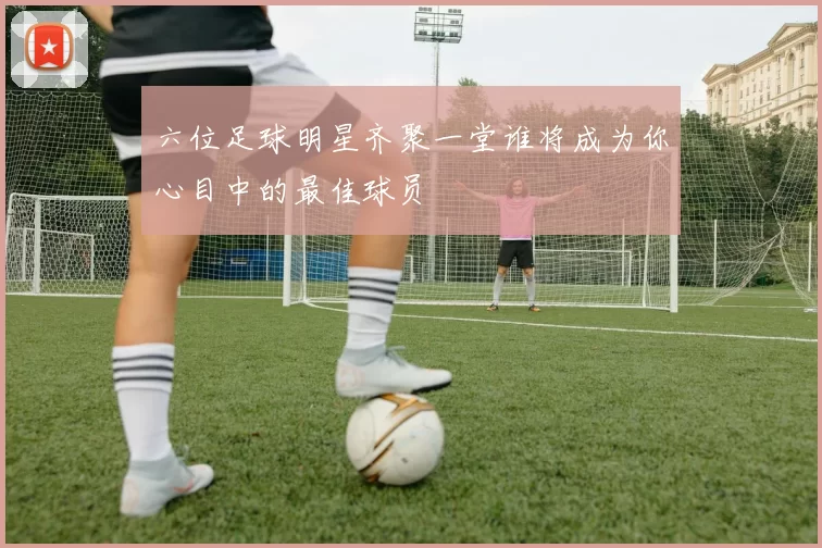 六位足球明星齐聚一堂谁将成为你心目中的最佳球员